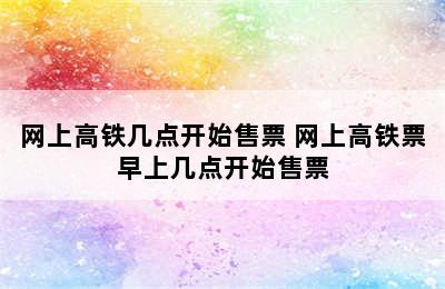 网上高铁几点开始售票 网上高铁票早上几点开始售票